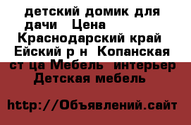 детский домик для дачи › Цена ­ 15 000 - Краснодарский край, Ейский р-н, Копанская ст-ца Мебель, интерьер » Детская мебель   